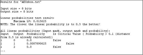 Text Box: Results for "AESsbox.txt"

Input size = 8 bits
Output size = 8 bits

Linear probabilities test result:
        Maximum LP: 0.015625
NOTE: The closer the linear probability is to 0.5 the better!

All linear probabilities (Input mask, output mask and probability):
Input   Output  Probability     Is Critical Value ( Probability > 0.1 (distance from 0.5 is already calculated))
1       0       0.0             false
1       1       0.0087890625            false
1       2       0.0             false
...
