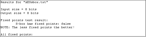 Text Box: Results for "AESsbox.txt"

Input size = 8 bits
Output size = 8 bits

Fixed points test result:
        S-box has fixed points: false
NOTE: The less fixed points the better!

All fixed points:
