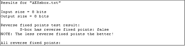 Text Box: Results for "AESsbox.txt"

Input size = 8 bits
Output size = 8 bits

Reverse fixed points test result:
        S-box has reverse fixed points: false
NOTE: The less reverse fixed points the better!

All reverse fixed points:
